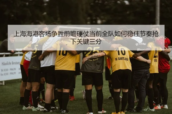 上海海港客场争胜前瞻硬仗当前全队如何稳住节奏抢下关键三分